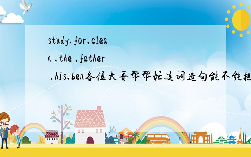 study,for,clean ,the ,father ,his,ben各位大哥帮帮忙连词造句能不能把中文翻译出来