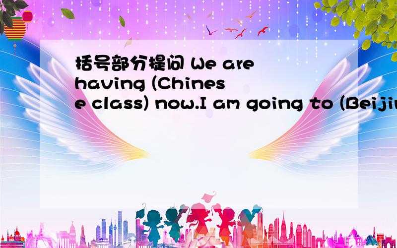 括号部分提问 We are having (Chinese class) now.I am going to (Beijing) next year.