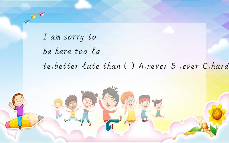 I am sorry to be here too late.better late than ( ) A.never B .ever C.hardly D .always