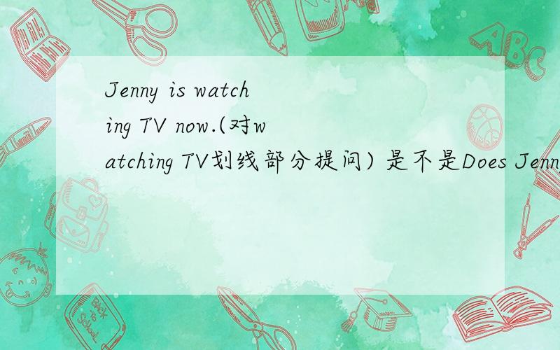 Jenny is watching TV now.(对watching TV划线部分提问) 是不是Does Jenny doing now