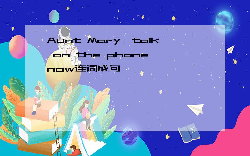Aunt Mary,talk on the phone,now连词成句