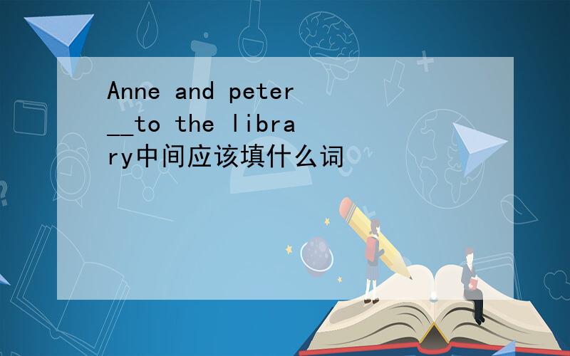 Anne and peter__to the library中间应该填什么词