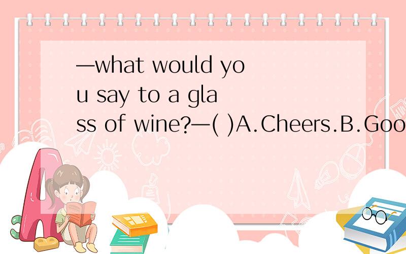 —what would you say to a glass of wine?—( )A.Cheers.B.Good idea.C.Many thanks.D.Never mind.第一个问句不太能够理解.....