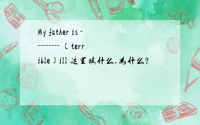 My father is --------- (terrible)ill 这里填什么,为什么?