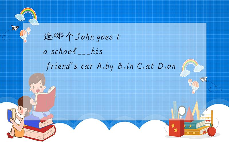选哪个John goes to school___his friend's car A.by B.in C.at D.on