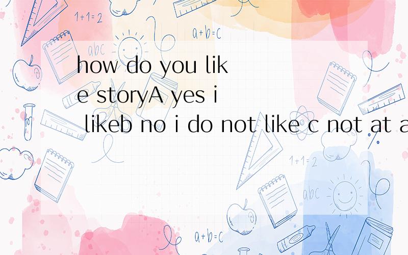 how do you like storyA yes i likeb no i do not like c not at alld it is very interesting 选哪个