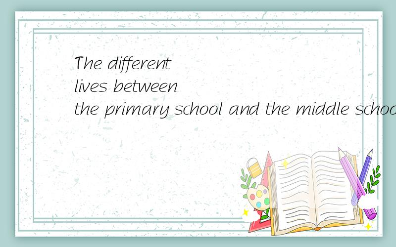 The different lives between the primary school and the middle school.As a motivated student in midThe different lives between the primary school and the middle school.As a motivated student in middle school,I feel more pressure than before.I find tha