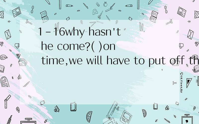 1-16why hasn't he come?( )on time,we will have to put off the trip.1.if he doesn't come2.if he won't come3.if he shouldn't come4.if he hadn't come
