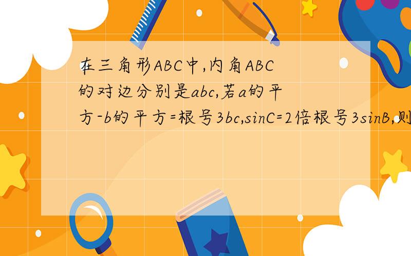 在三角形ABC中,内角ABC的对边分别是abc,若a的平方-b的平方=根号3bc,sinC=2倍根号3sinB,则A为多少度