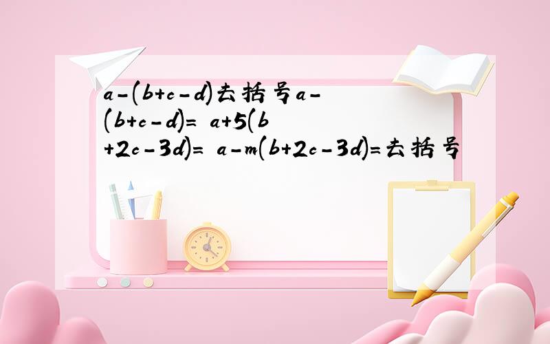 a-(b+c-d)去括号a-(b+c-d)= a+5(b+2c-3d)= a-m(b+2c-3d)=去括号