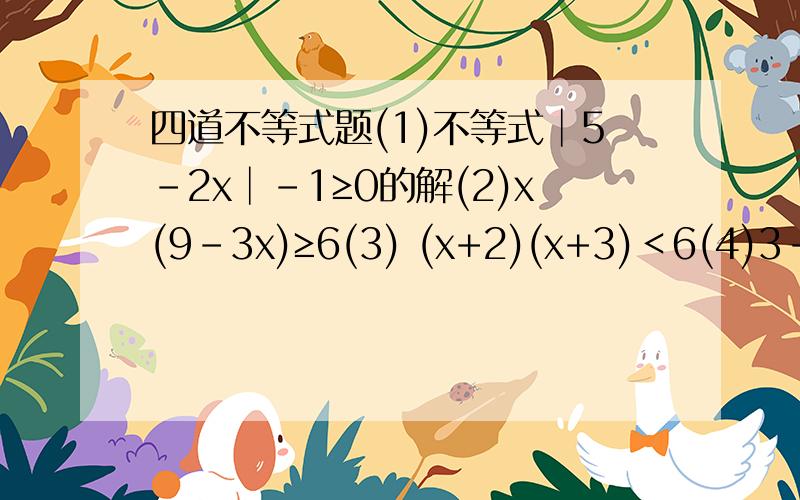四道不等式题(1)不等式│5-2x│-1≥0的解(2)x(9-3x)≥6(3) (x+2)(x+3)＜6(4)3-4x/1-2x≤0