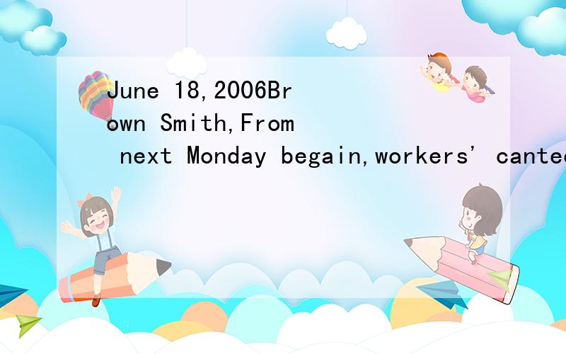 June 18,2006Brown Smith,From next Monday begain,workers' canteen will close a week.It needs redecorate.On the first floor's reception hall will have catering firm use trolley to provide drinking and sandwiches atmorning and afternoon.There are some r