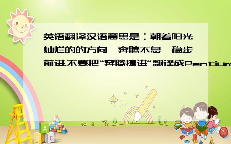 英语翻译汉语意思是：朝着阳光灿烂的的方向,奔腾不息,稳步前进.不要把“奔腾捷进”翻译成Pentium Jie Jin