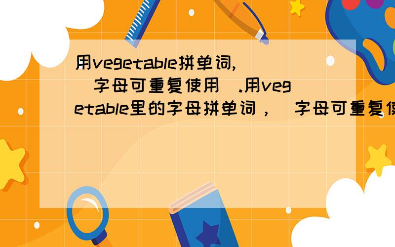 用vegetable拼单词,（字母可重复使用）.用vegetable里的字母拼单词，（字母可重复使用，要中文意思）。