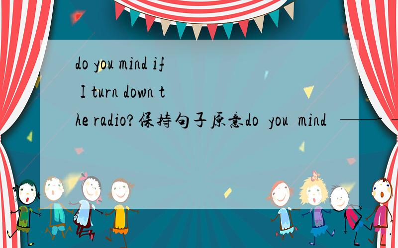 do you mind if I turn down the radio?保持句子原意do  you  mind   ——-  ——  down  the    radio?