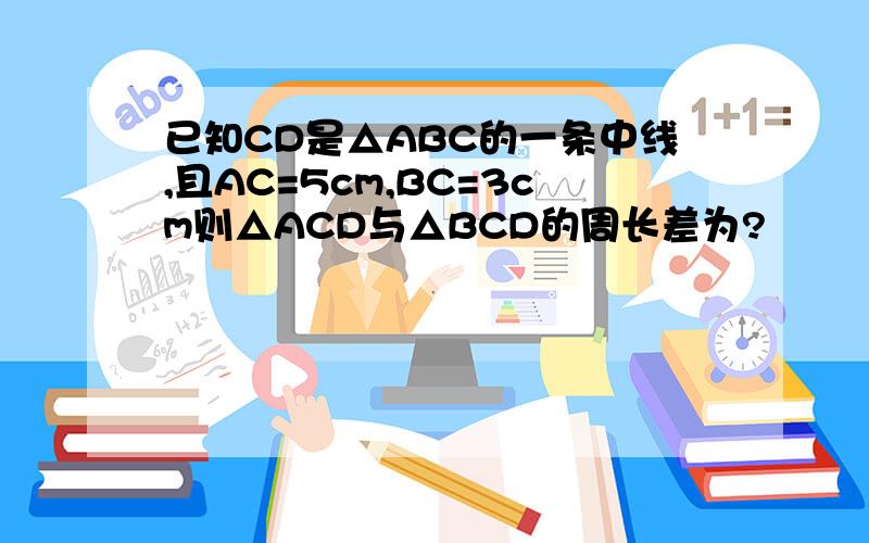 已知CD是△ABC的一条中线,且AC=5cm,BC=3cm则△ACD与△BCD的周长差为?