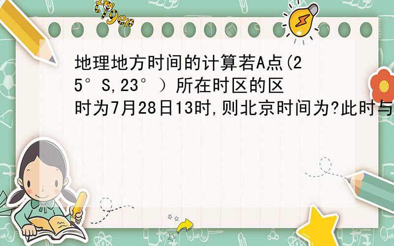 地理地方时间的计算若A点(25°S,23°）所在时区的区时为7月28日13时,则北京时间为?此时与北京在同一天范围约为多少A点(25°s，23°W)