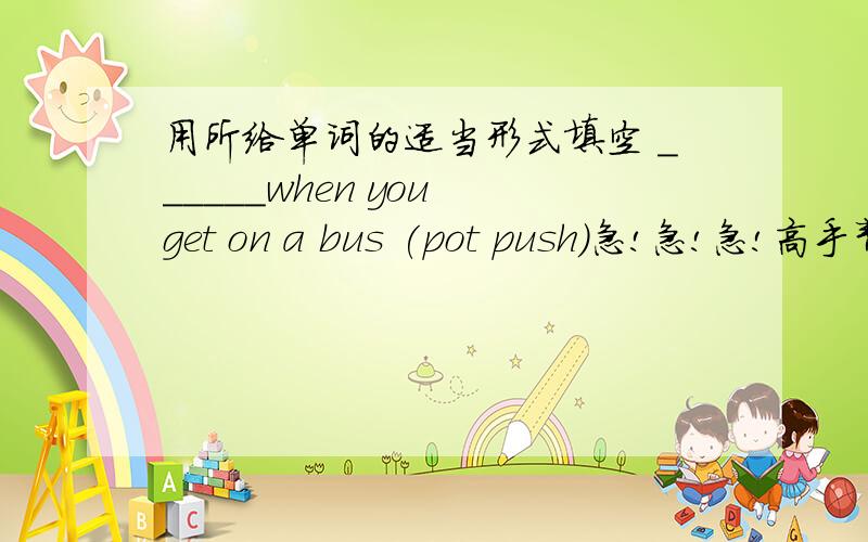 用所给单词的适当形式填空 ______when you get on a bus (pot push)急!急!急!高手帮忙