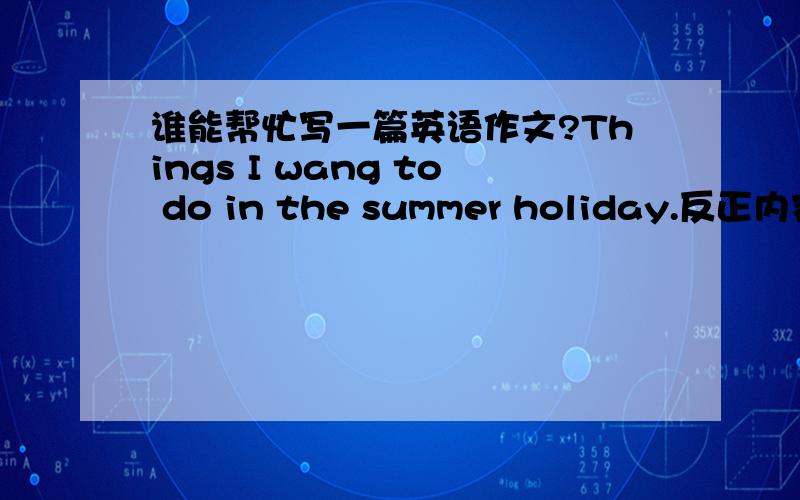 谁能帮忙写一篇英语作文?Things I wang to do in the summer holiday.反正内容大概就是暑假计划.我上海的,今年初三写作文用来备考.我已经有3篇了,可是还不够,字数70到90左右.