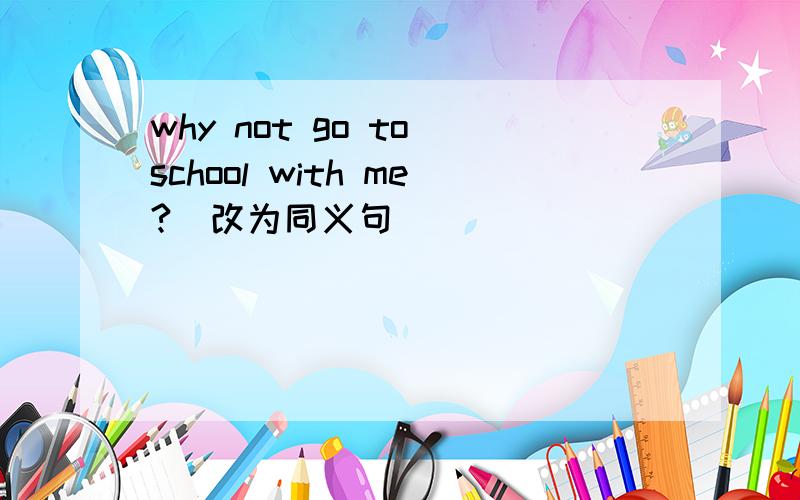 why not go to school with me?(改为同义句)