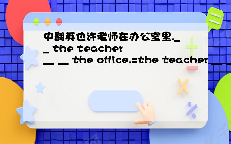 中翻英也许老师在办公室里.__ the teacher __ __ the office.=the teacher __ __ in the office.