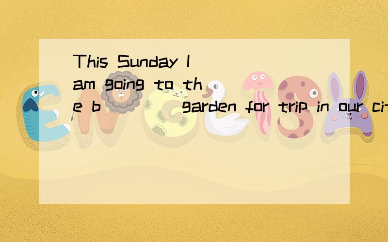 This Sunday I am going to the b____ garden for trip in our city.