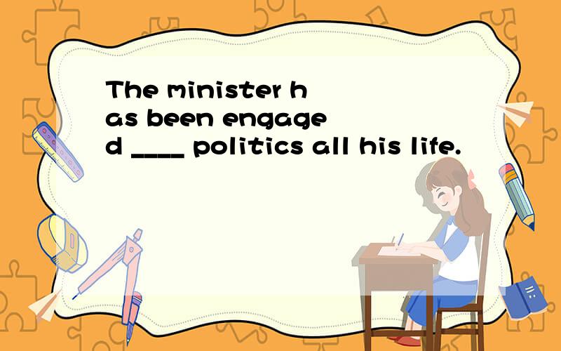 The minister has been engaged ____ politics all his life.