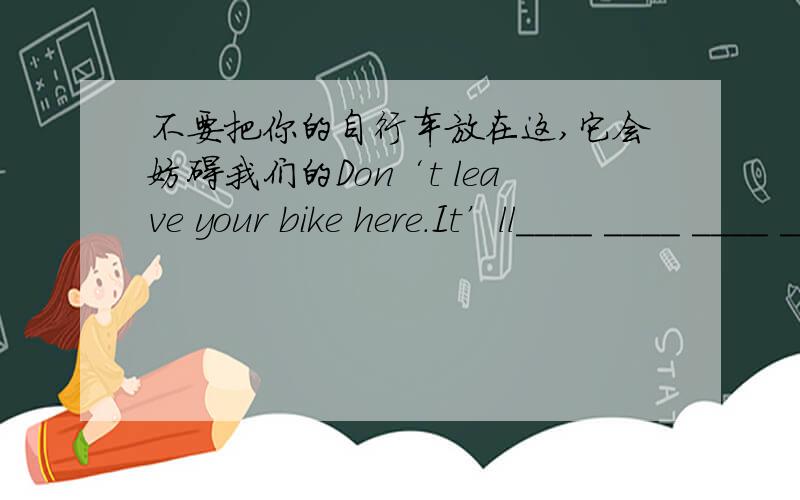 不要把你的自行车放在这,它会妨碍我们的Don‘t leave your bike here.It’ll____ ____ ____ ____ of us