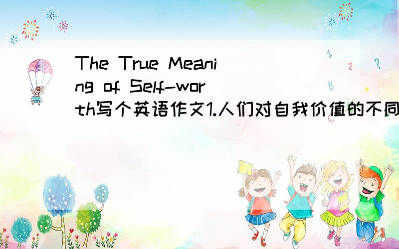 The True Meaning of Self-worth写个英语作文1.人们对自我价值的不同界定.2.其正确的定义为······3.如何培养正确的自我价值观?