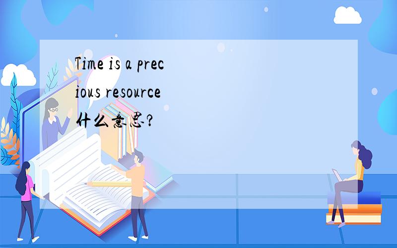 Time is a precious resource 什么意思?