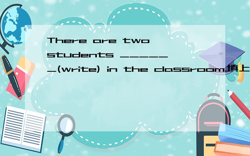 There are two students ______(write) in the classroom.填上动词的适当形式.