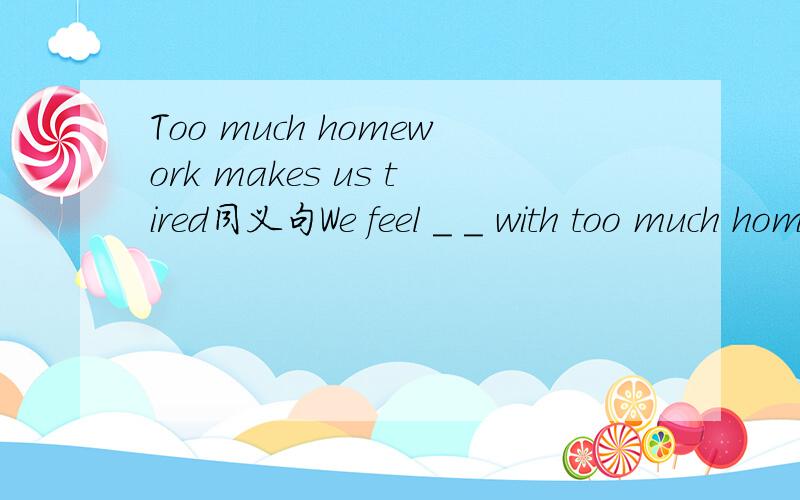 Too much homework makes us tired同义句We feel _ _ with too much homework.