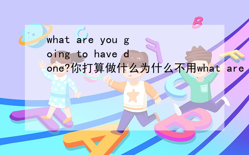 what are you going to have done?你打算做什么为什么不用what are you going to do?为什么这个句式可以用have done?