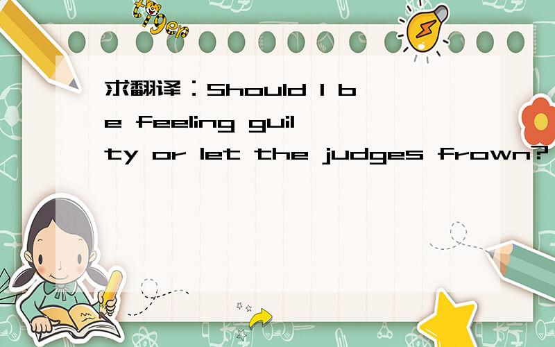 求翻译：Should I be feeling guilty or let the judges frown? 什么意思?这句话是出自哪里？有什么含义。大家给的有的理解不透。