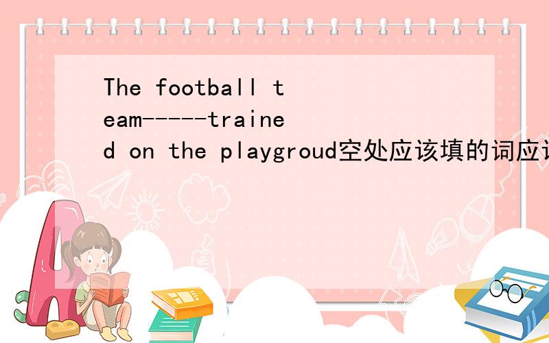 The football team-----trained on the playgroud空处应该填的词应该选A.is B.are C.is being D.are being