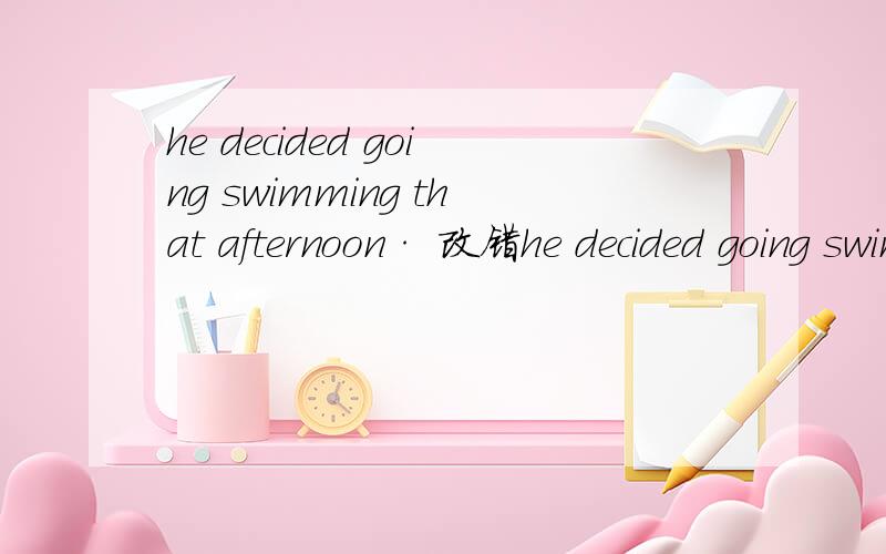 he decided going swimming that afternoon· 改错he decided going swimming that afternoon· A going B swimming C that afternoon选哪个?改成什么?