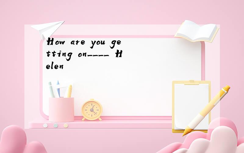 How are you getting on____ Helen