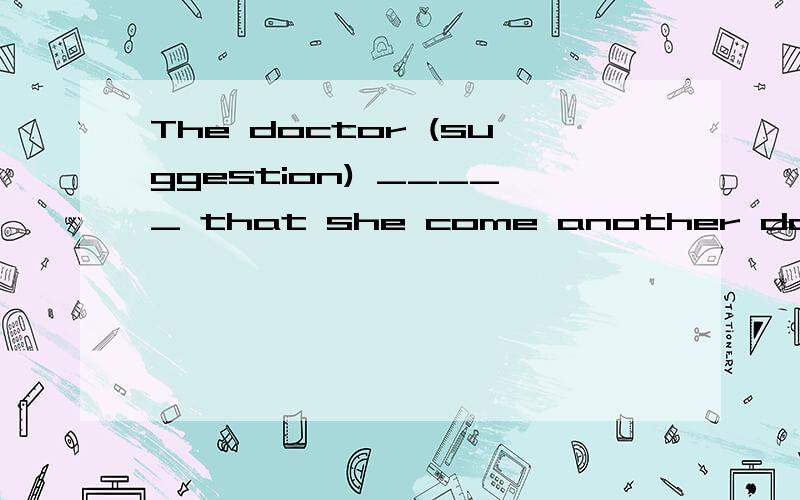 The doctor (suggestion) _____ that she come another day.