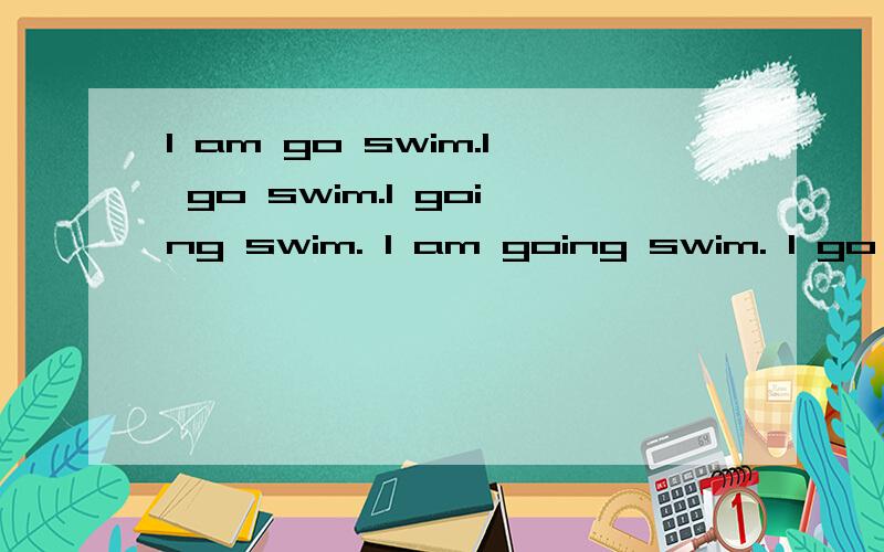 I am go swim.I go swim.I going swim. I am going swim. I go to swim. I am go to swim.I am going to swimming. 到底哪句话是正确的,用法有什么不同,求详细解答谢谢.