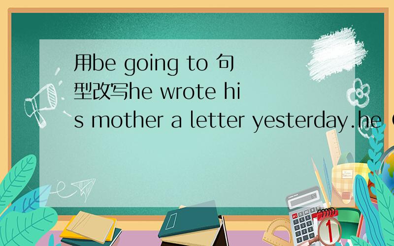 用be going to 句型改写he wrote his mother a letter yesterday.he（）（）（）（）his mother a letter