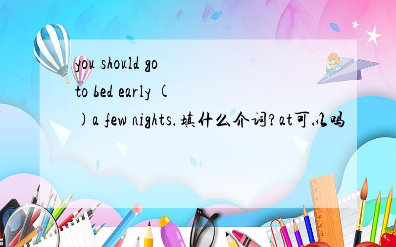 you should go to bed early ()a few nights.填什么介词?at可以吗