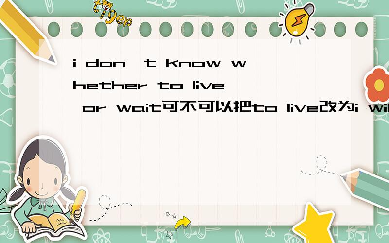 i don't know whether to live or wait可不可以把to live改为i will leave?