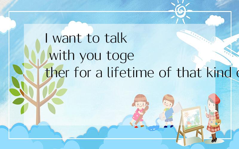 I want to talk with you together for a lifetime of that kind of