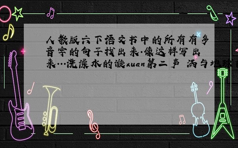 人教版六下语文书中的所有有多音字的句子找出来.像这样写出来...洗澡水的漩xuan第二声 涡与地球自转zhuan第四声 有关.像这样打出来,不少于15句 快啊,明天要用