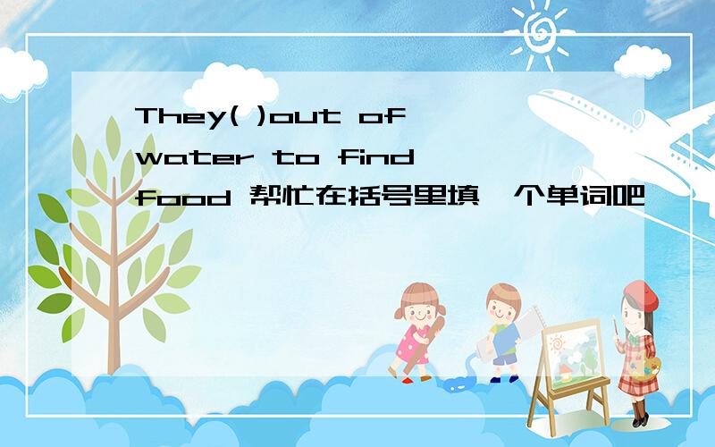 They( )out of water to find food 帮忙在括号里填一个单词吧