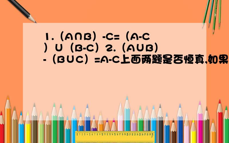 1.（A∩B）-C=（A-C）∪（B-C）2.（A∪B）-（B∪C）=A-C上面两题是否恒真,如果不是,请举一反例