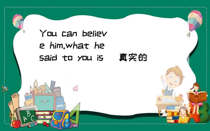 You can believe him.what he said to you is (真实的)
