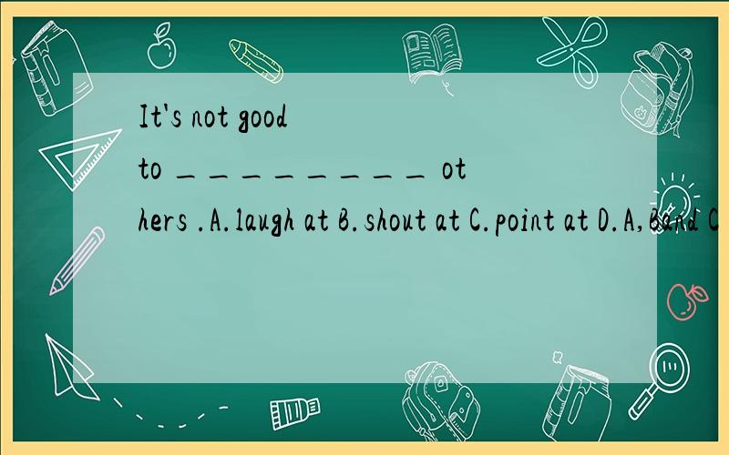 It's not good to ________ others .A.laugh at B.shout at C.point at D.A,Band C