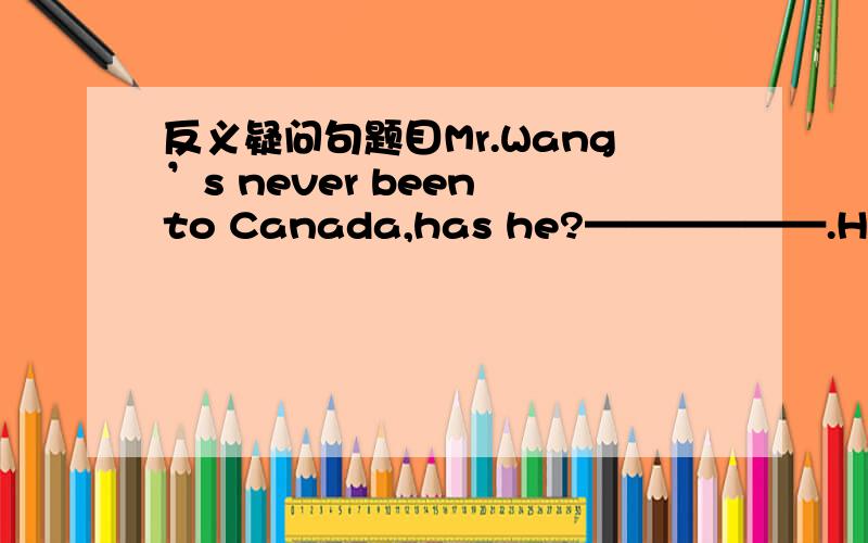 反义疑问句题目Mr.Wang’s never been to Canada,has he?——————.He went there on business last week.A.No,he hasn’t B.Yes,he has C.No,he has D.Yes,he hasn't