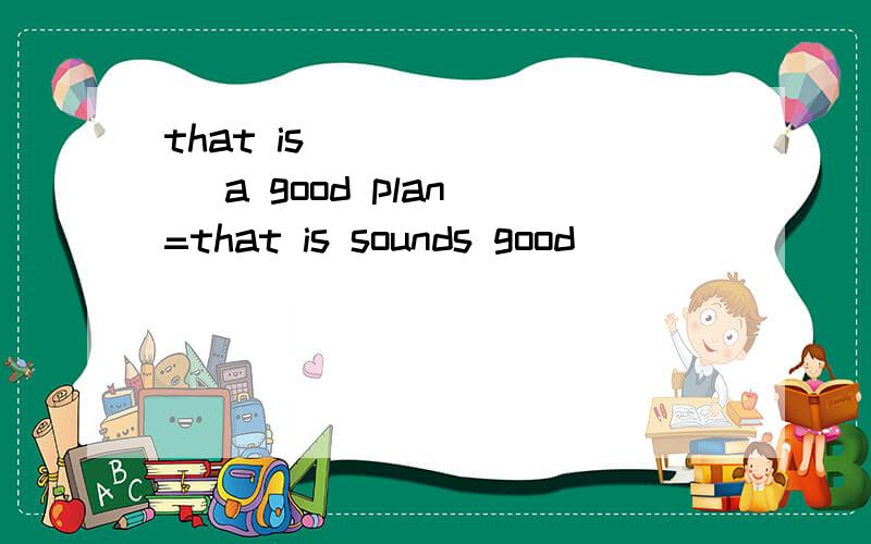 that is ___ ___ a good plan =that is sounds good